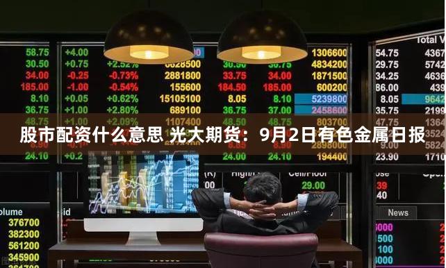 股市配资什么意思 光大期货：9月2日有色金属日报