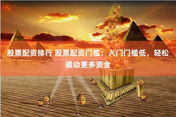 股票配资排行 股票配资门槛：入门门槛低，轻松撬动更多资金