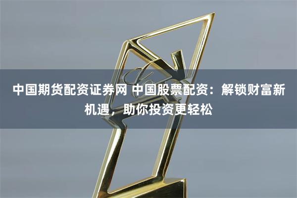 中国期货配资证券网 中国股票配资：解锁财富新机遇，助你投资更轻松