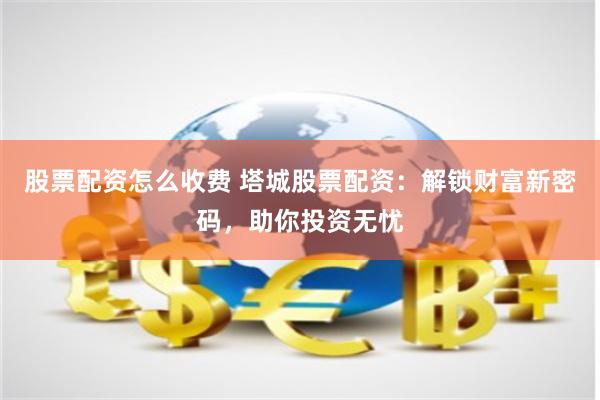 股票配资怎么收费 塔城股票配资：解锁财富新密码，助你投资无忧