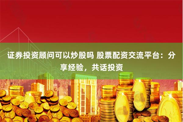 证券投资顾问可以炒股吗 股票配资交流平台：分享经验，共话投资