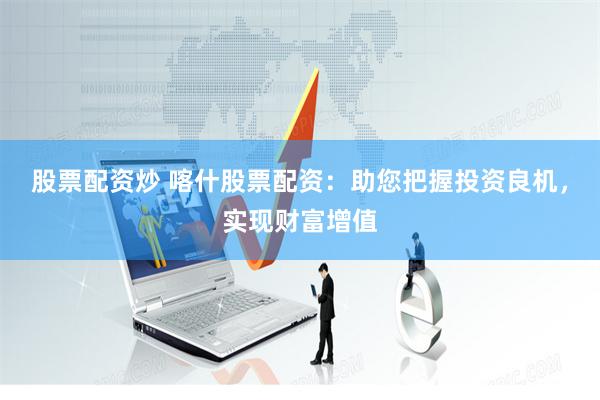 股票配资炒 喀什股票配资：助您把握投资良机，实现财富增值