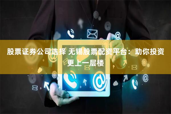 股票证券公司选择 无锡股票配资平台：助你投资更上一层楼