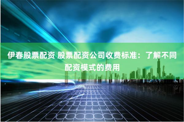 伊春股票配资 股票配资公司收费标准：了解不同配资模式的费用