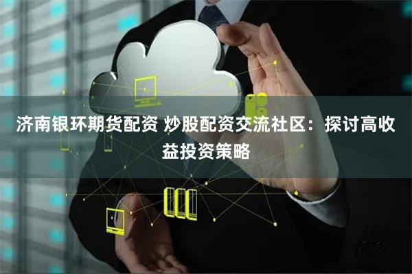 济南银环期货配资 炒股配资交流社区：探讨高收益投资策略