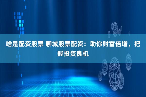 啥是配资股票 聊城股票配资：助你财富倍增，把握投资良机