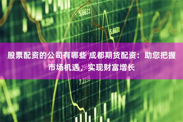 股票配资的公司有哪些 成都期货配资：助您把握市场机遇，实现财富增长