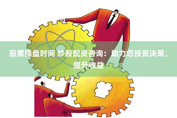 股票操盘时间 炒股配资咨询：助力您投资决策，提升收益