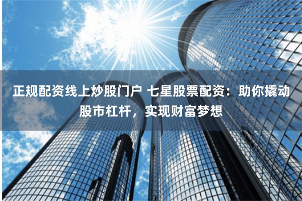 正规配资线上炒股门户 七星股票配资：助你撬动股市杠杆，实现财富梦想
