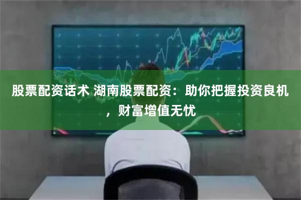 股票配资话术 湖南股票配资：助你把握投资良机，财富增值无忧