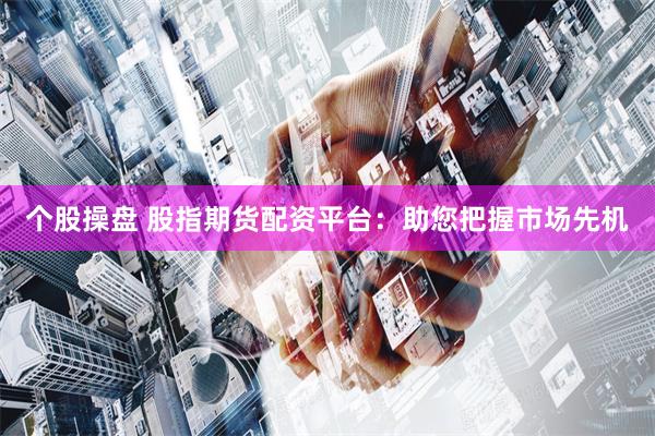 个股操盘 股指期货配资平台：助您把握市场先机