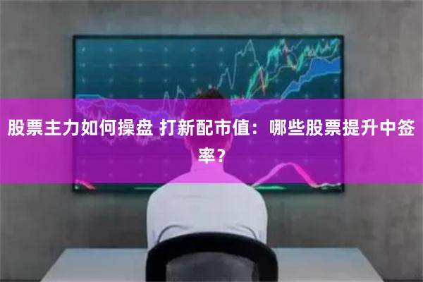股票主力如何操盘 打新配市值：哪些股票提升中签率？