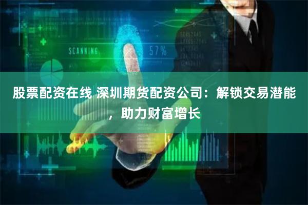 股票配资在线 深圳期货配资公司：解锁交易潜能，助力财富增长
