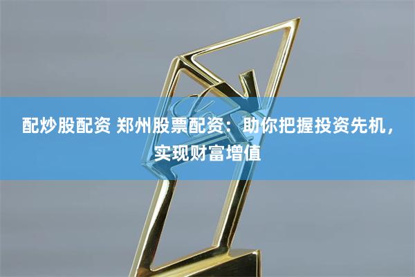 配炒股配资 郑州股票配资：助你把握投资先机，实现财富增值