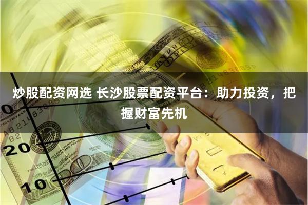 炒股配资网选 长沙股票配资平台:助力投资,把握财富先机