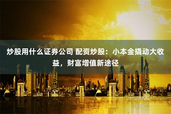 炒股用什么证券公司 配资炒股:小本金撬动大收益,财富增值新途径
