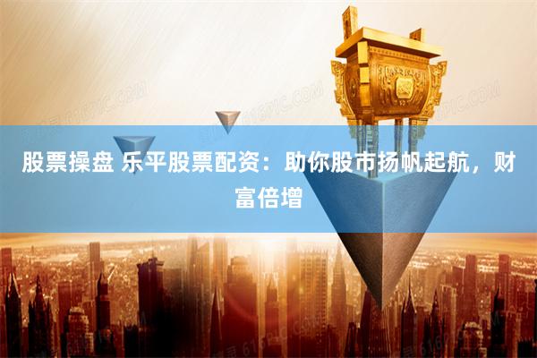 股票操盘 乐平股票配资:助你股市扬帆起航,财富倍增