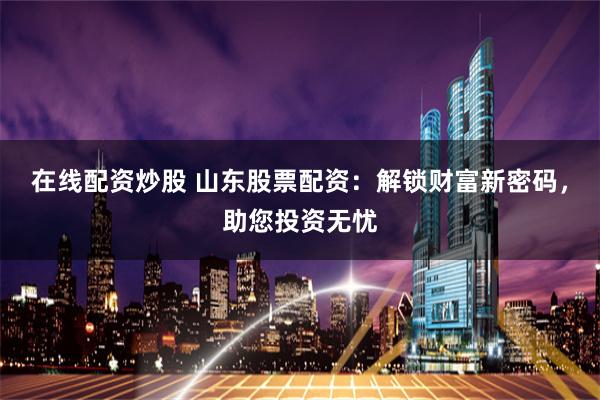 在线配资炒股 山东股票配资：解锁财富新密码，助您投资无忧