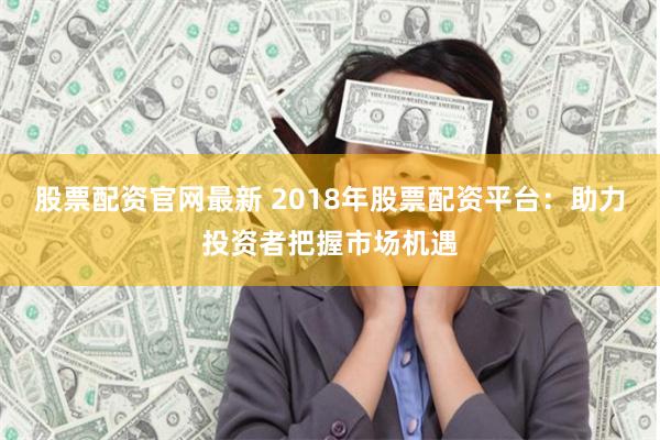 股票配资官网最新 2018年股票配资平台：助力投资者把握市场机遇